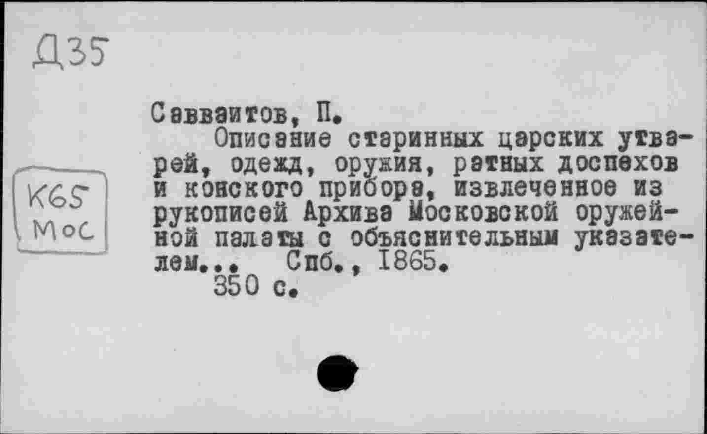 ﻿Д35
Савваитов, П.
Описание старинных царских утварей, одежд, оружия, ратных доспехов и конского прибора, извлеченное из рукописей Архива Московской оружейной палаты с объяснительным указателем,., Спб,, 1865, 350 с.